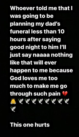 Whoever told me that I was going to be planning my dad's funeral less than 10 hours after saying good night to him. I'll just say naaa nothing like that will ever happen to me because God loves me too much to make me go through such pain... This one hurts - Princess Shyngle after he dad passed away